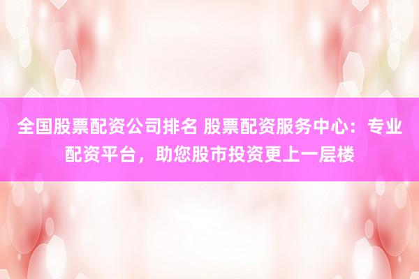 全国股票配资公司排名 股票配资服务中心：专业配资平台，助您股市投资更上一层楼