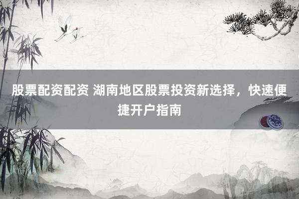 股票配资配资 湖南地区股票投资新选择，快速便捷开户指南