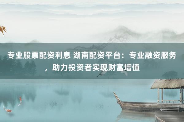 专业股票配资利息 湖南配资平台：专业融资服务，助力投资者实现财富增值