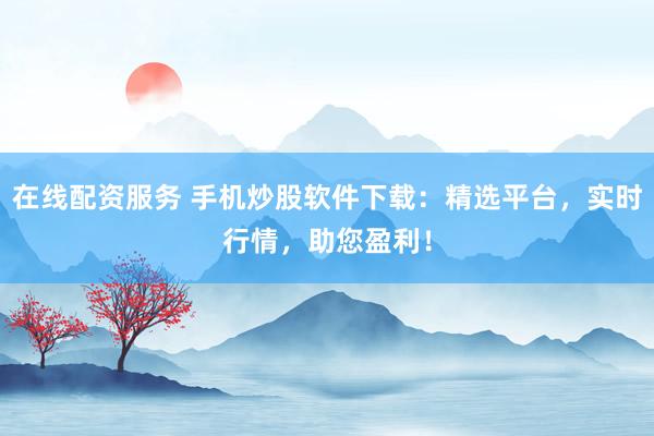 在线配资服务 手机炒股软件下载：精选平台，实时行情，助您盈利！