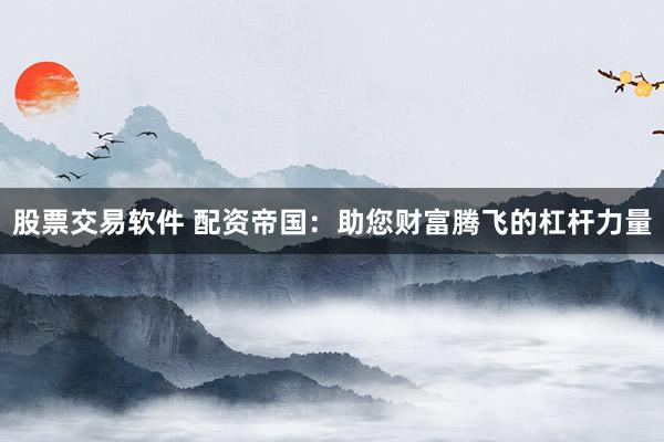股票交易软件 配资帝国：助您财富腾飞的杠杆力量