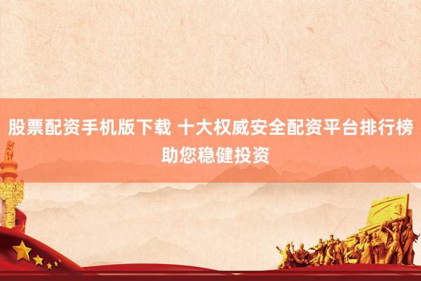 股票配资手机版下载 十大权威安全配资平台排行榜  助您稳健投资