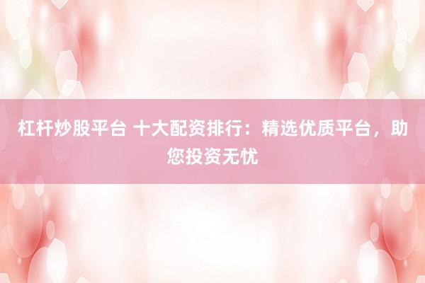 杠杆炒股平台 十大配资排行：精选优质平台，助您投资无忧