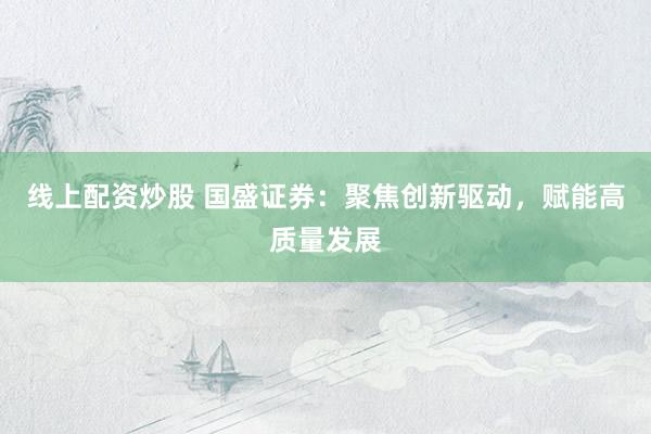 线上配资炒股 国盛证券：聚焦创新驱动，赋能高质量发展