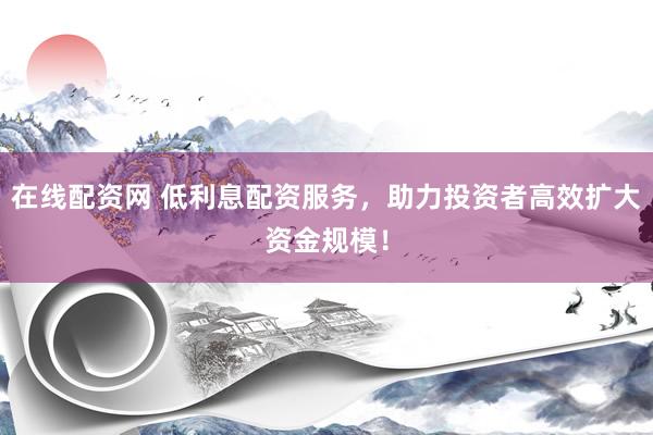 在线配资网 低利息配资服务，助力投资者高效扩大资金规模！