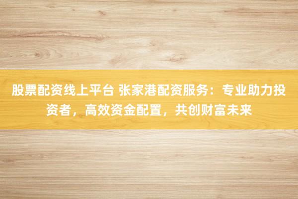 股票配资线上平台 张家港配资服务：专业助力投资者，高效资金配置，共创财富未来