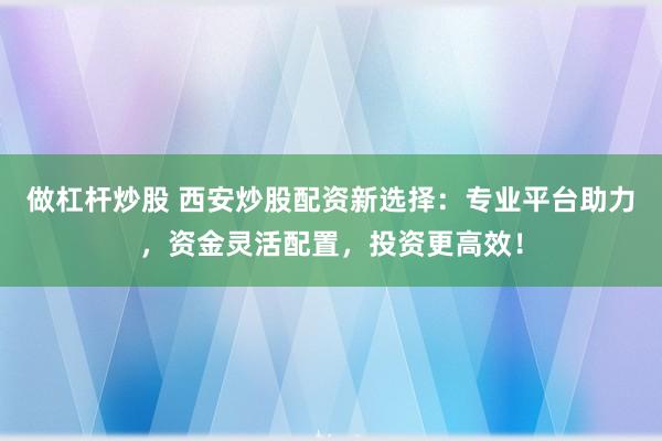 做杠杆炒股 西安炒股配资新选择：专业平台助力，资金灵活配置，投资更高效！