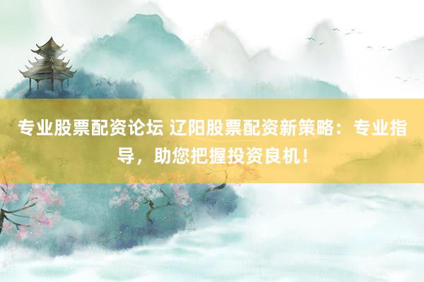 专业股票配资论坛 辽阳股票配资新策略：专业指导，助您把握投资良机！