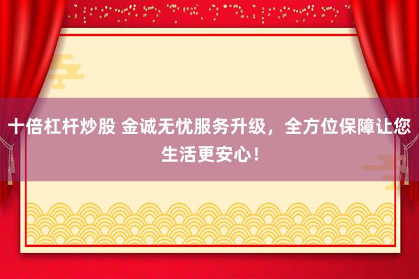 十倍杠杆炒股 金诚无忧服务升级，全方位保障让您生活更安心！