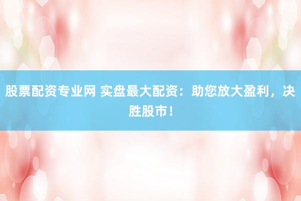 股票配资专业网 实盘最大配资：助您放大盈利，决胜股市！
