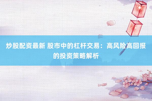 炒股配资最新 股市中的杠杆交易：高风险高回报的投资策略解析