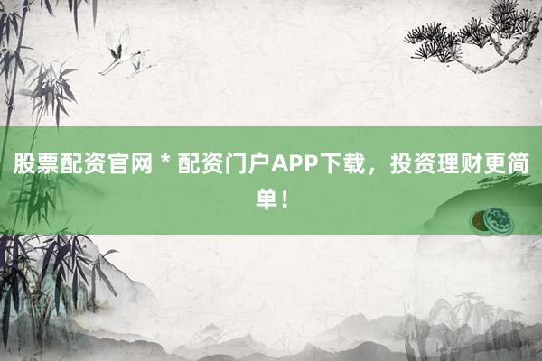 股票配资官网 * 配资门户APP下载，投资理财更简单！