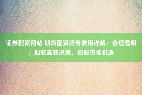 证券配资网站 期货配资服务费用详解：合理透明，助您高效决策，把握市场机遇