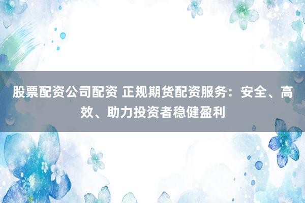 股票配资公司配资 正规期货配资服务：安全、高效、助力投资者稳健盈利