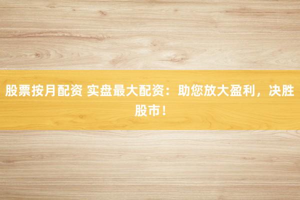 股票按月配资 实盘最大配资：助您放大盈利，决胜股市！