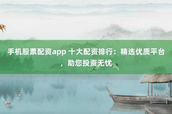 手机股票配资app 十大配资排行：精选优质平台，助您投资无忧