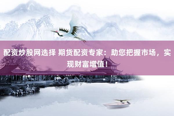 配资炒股网选择 期货配资专家：助您把握市场，实现财富增值！
