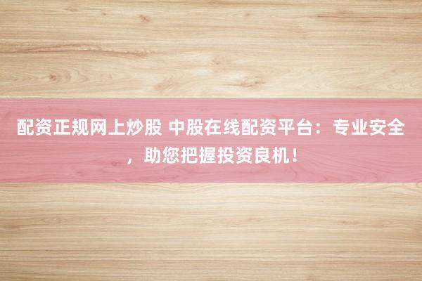 配资正规网上炒股 中股在线配资平台：专业安全，助您把握投资良机！