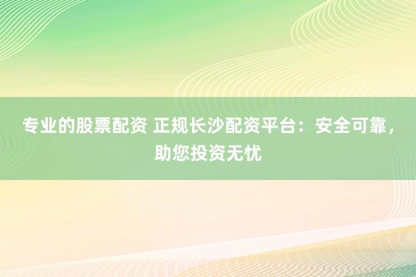 专业的股票配资 正规长沙配资平台：安全可靠，助您投资无忧