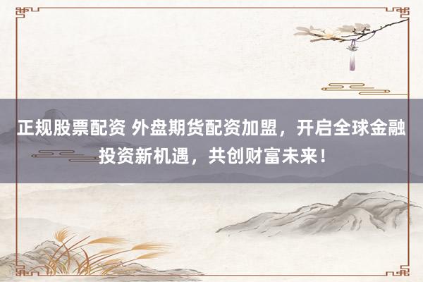 正规股票配资 外盘期货配资加盟，开启全球金融投资新机遇，共创财富未来！