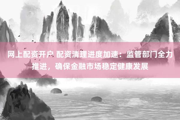网上配资开户 配资清理进度加速：监管部门全力推进，确保金融市场稳定健康发展