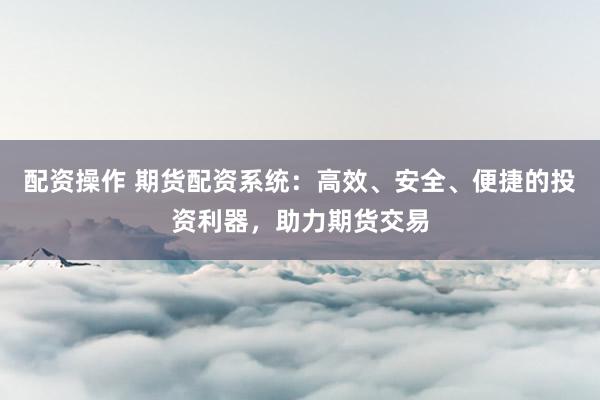 配资操作 期货配资系统：高效、安全、便捷的投资利器，助力期货交易