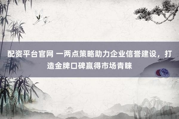 配资平台官网 一两点策略助力企业信誉建设，打造金牌口碑赢得市场青睐
