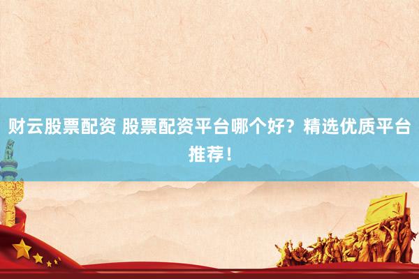 财云股票配资 股票配资平台哪个好？精选优质平台推荐！