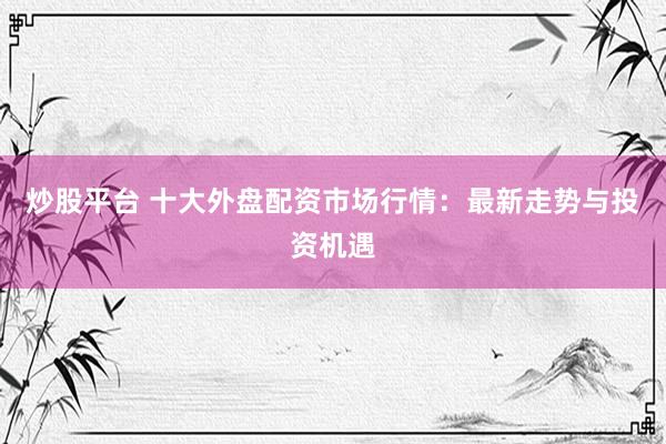 炒股平台 十大外盘配资市场行情：最新走势与投资机遇