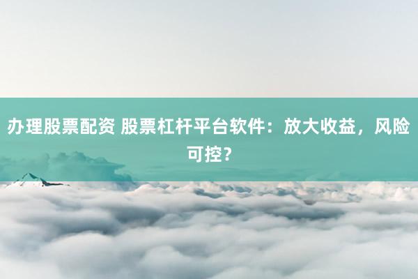办理股票配资 股票杠杆平台软件：放大收益，风险可控？