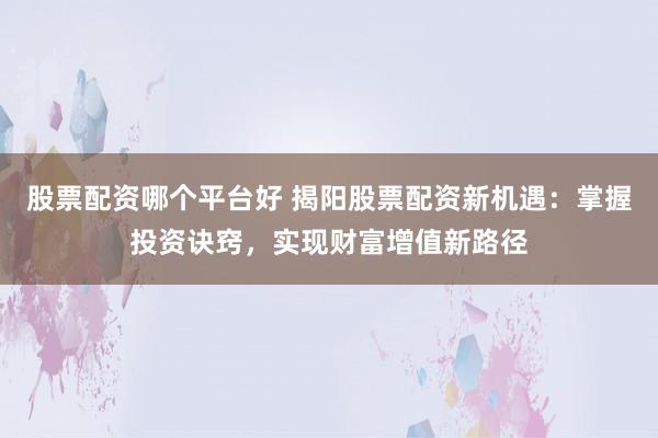 股票配资哪个平台好 揭阳股票配资新机遇：掌握投资诀窍，实现财富增值新路径