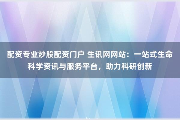 配资专业炒股配资门户 生讯网网站：一站式生命科学资讯与服务平台，助力科研创新