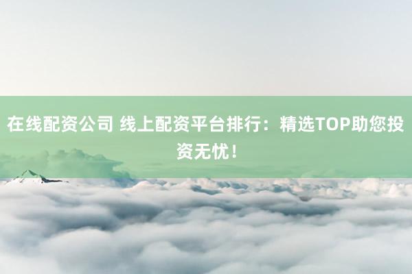 在线配资公司 线上配资平台排行：精选TOP助您投资无忧！