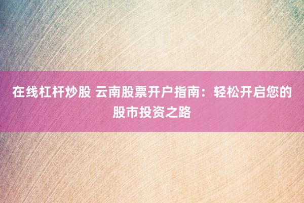 在线杠杆炒股 云南股票开户指南：轻松开启您的股市投资之路