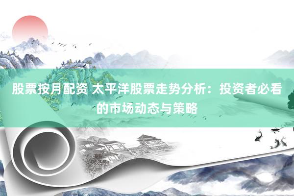 股票按月配资 太平洋股票走势分析：投资者必看的市场动态与策略