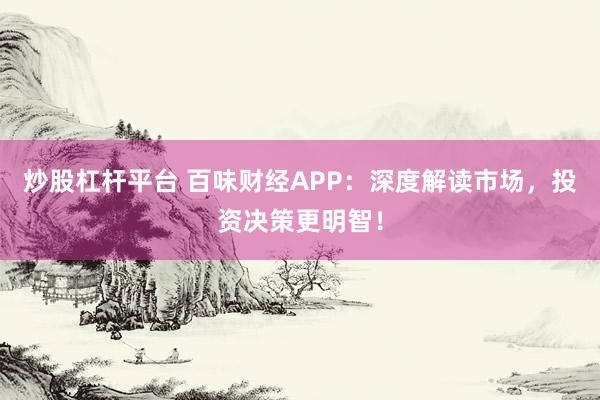炒股杠杆平台 百味财经APP：深度解读市场，投资决策更明智！