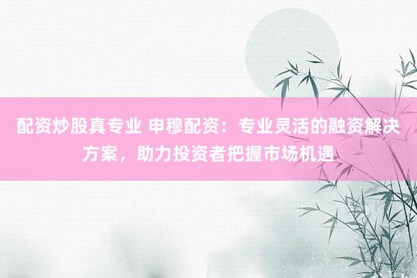 配资炒股真专业 申穆配资：专业灵活的融资解决方案，助力投资者把握市场机遇