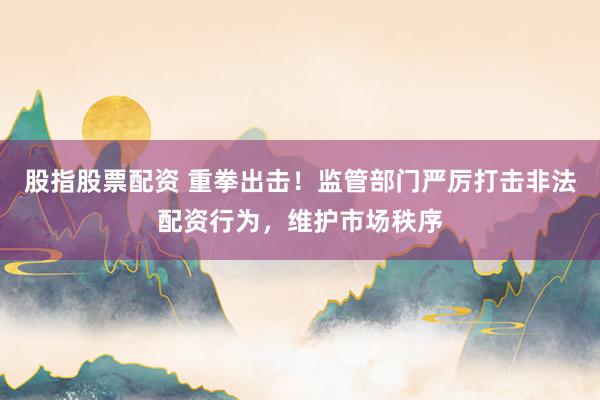 股指股票配资 重拳出击！监管部门严厉打击非法配资行为，维护市场秩序