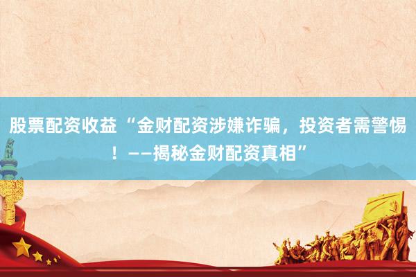 股票配资收益 “金财配资涉嫌诈骗，投资者需警惕！——揭秘金财配资真相”