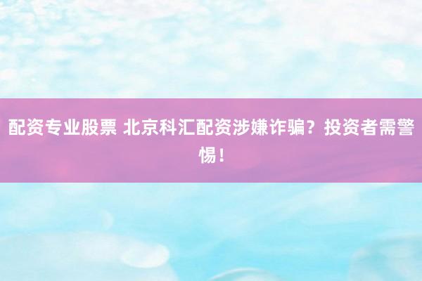 配资专业股票 北京科汇配资涉嫌诈骗？投资者需警惕！