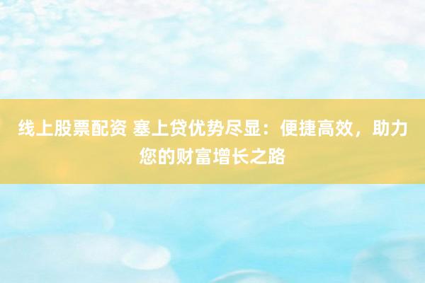 线上股票配资 塞上贷优势尽显：便捷高效，助力您的财富增长之路