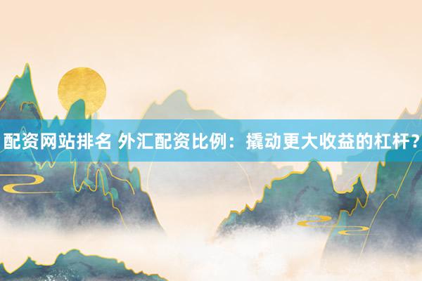 配资网站排名 外汇配资比例：撬动更大收益的杠杆？