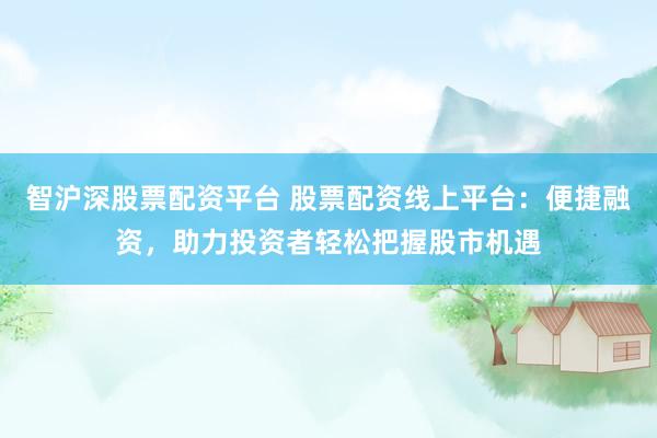 智沪深股票配资平台 股票配资线上平台：便捷融资，助力投资者轻松把握股市机遇