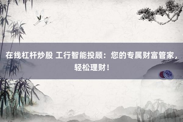在线杠杆炒股 工行智能投顾：您的专属财富管家，轻松理财！