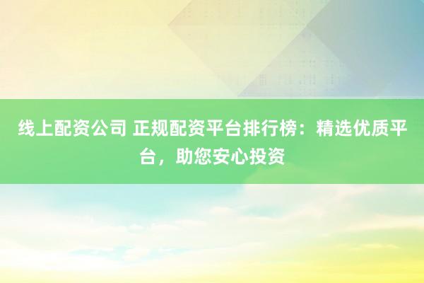 线上配资公司 正规配资平台排行榜：精选优质平台，助您安心投资