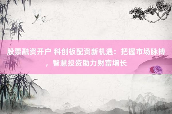 股票融资开户 科创板配资新机遇：把握市场脉搏，智慧投资助力财富增长