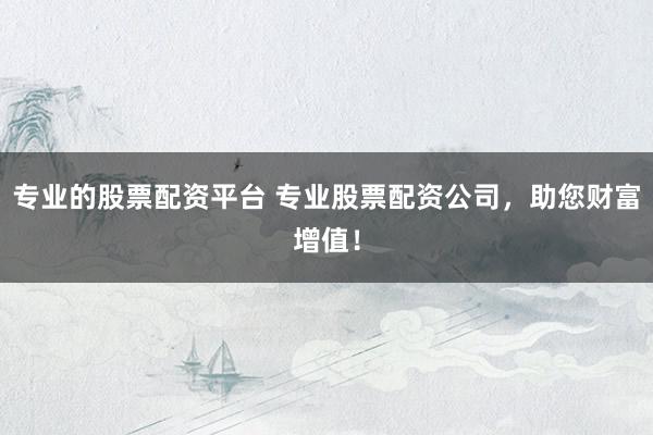专业的股票配资平台 专业股票配资公司，助您财富增值！