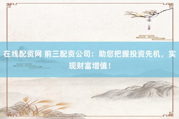 在线配资网 前三配资公司：助您把握投资先机，实现财富增值！