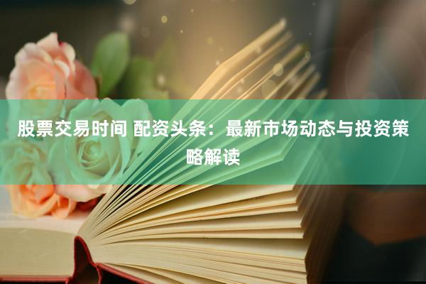 股票交易时间 配资头条：最新市场动态与投资策略解读