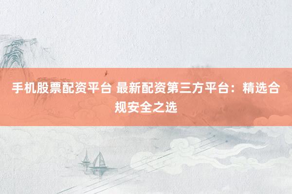 手机股票配资平台 最新配资第三方平台：精选合规安全之选